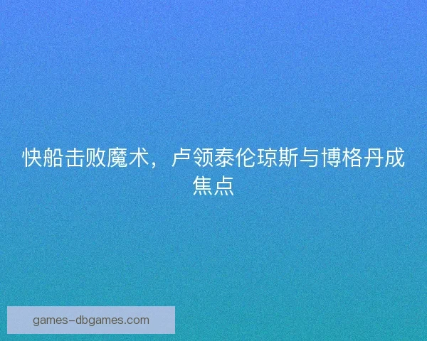 快船击败魔术，卢领泰伦琼斯与博格丹成焦点