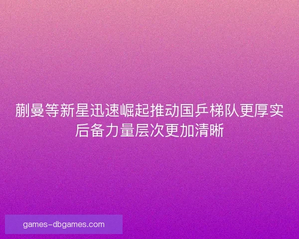 蒯曼等新星迅速崛起推动国乒梯队更厚实后备力量层次更加清晰